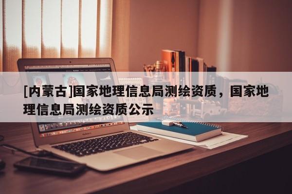 [内蒙古]国家地理信息局测绘资质，国家地理信息局测绘资质公示