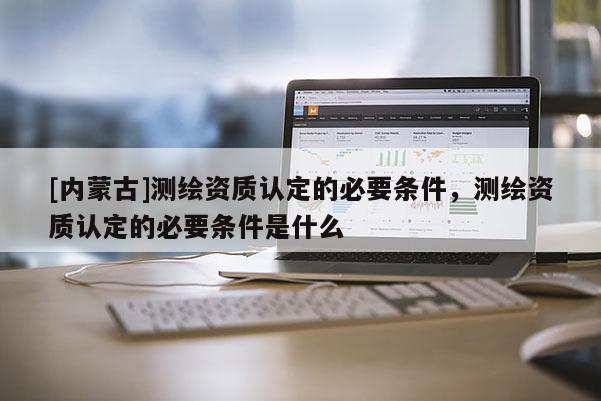 [内蒙古]测绘资质认定的必要条件，测绘资质认定的必要条件是什么