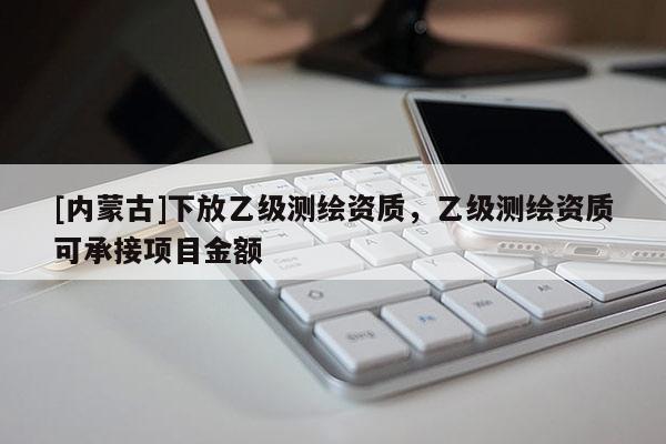 [内蒙古]下放乙级测绘资质，乙级测绘资质可承接项目金额