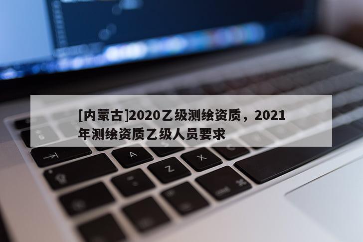[内蒙古]2020乙级测绘资质，2021年测绘资质乙级人员要求