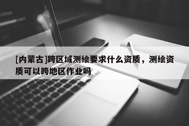 [内蒙古]跨区域测绘要求什么资质，测绘资质可以跨地区作业吗