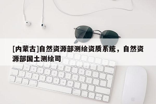 [内蒙古]自然资源部测绘资质系统，自然资源部国土测绘司