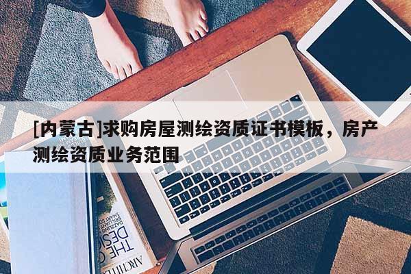 [内蒙古]求购房屋测绘资质证书模板，房产测绘资质业务范围