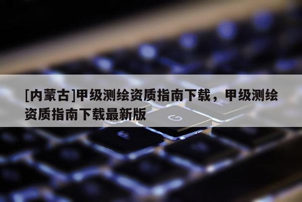 [内蒙古]甲级测绘资质指南下载，甲级测绘资质指南下载最新版