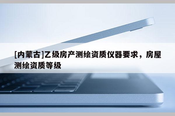 [内蒙古]乙级房产测绘资质仪器要求，房屋测绘资质等级