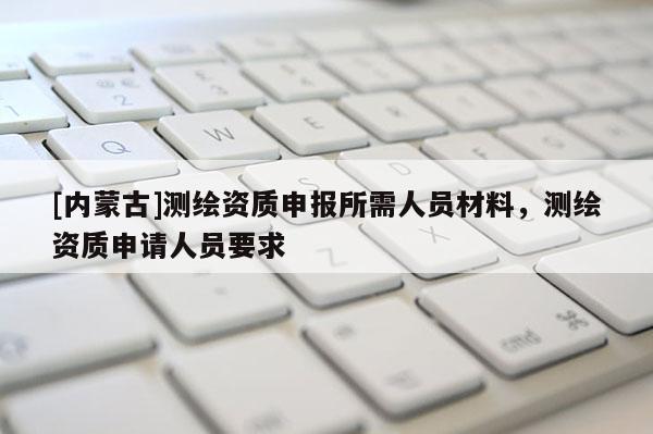 [内蒙古]测绘资质申报所需人员材料，测绘资质申请人员要求