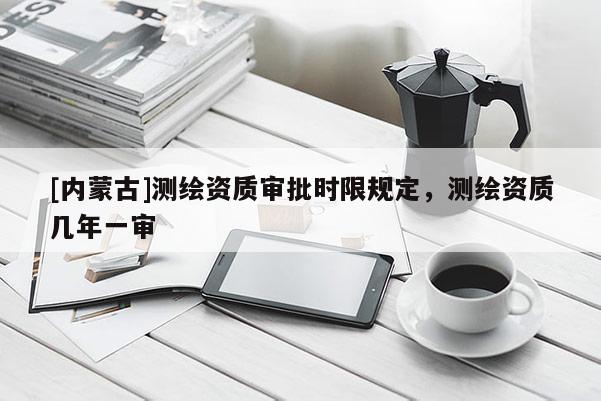 [内蒙古]测绘资质审批时限规定，测绘资质几年一审