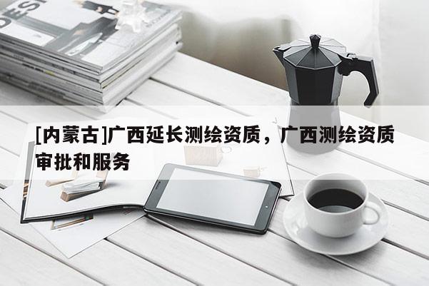 [内蒙古]广西延长测绘资质，广西测绘资质审批和服务