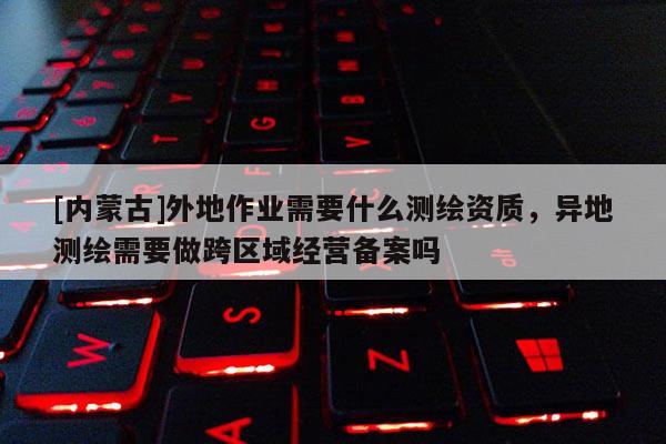 [内蒙古]外地作业需要什么测绘资质，异地测绘需要做跨区域经营备案吗