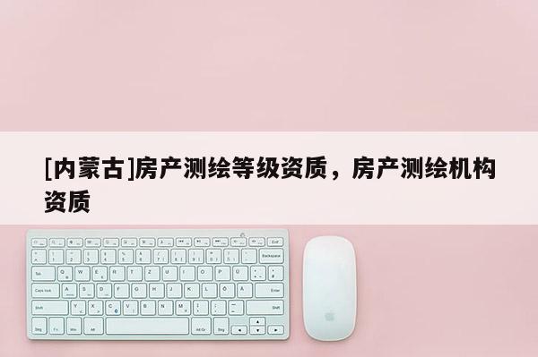 [内蒙古]房产测绘等级资质，房产测绘机构资质