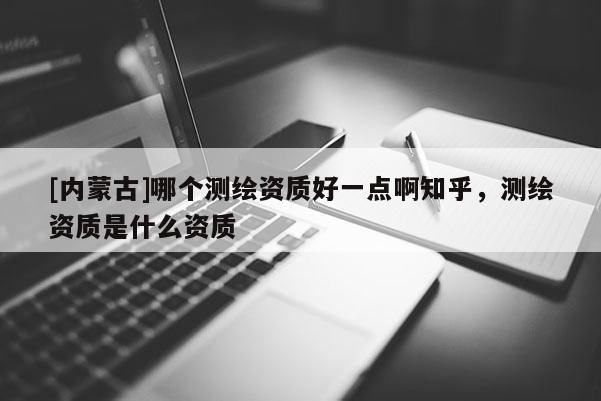 [内蒙古]哪个测绘资质好一点啊知乎，测绘资质是什么资质