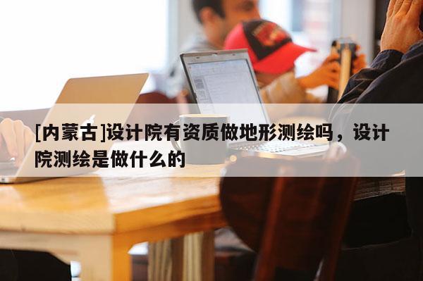 [内蒙古]设计院有资质做地形测绘吗，设计院测绘是做什么的