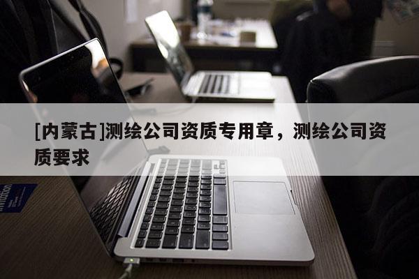 [内蒙古]测绘公司资质专用章，测绘公司资质要求