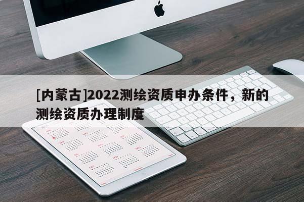 [内蒙古]2022测绘资质申办条件，新的测绘资质办理制度