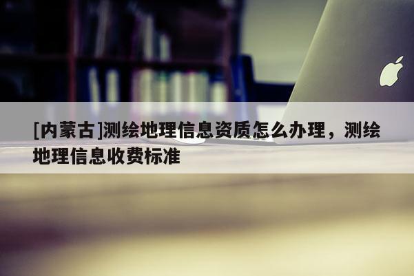 [内蒙古]测绘地理信息资质怎么办理，测绘地理信息收费标准