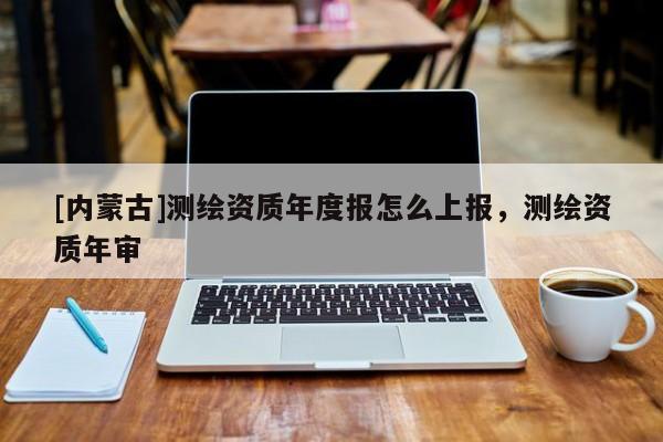 [内蒙古]测绘资质年度报怎么上报，测绘资质年审