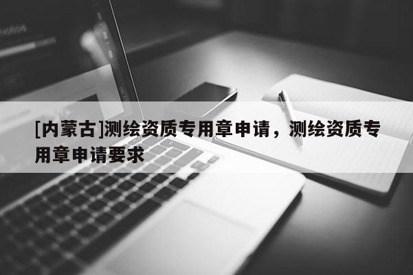 [内蒙古]测绘资质专用章申请，测绘资质专用章申请要求