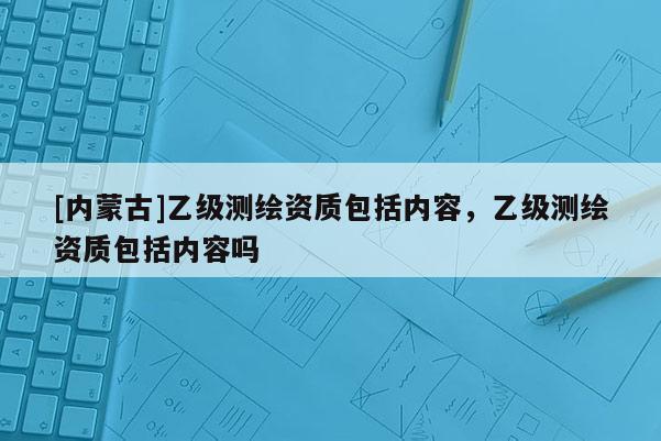 [内蒙古]乙级测绘资质包括内容，乙级测绘资质包括内容吗