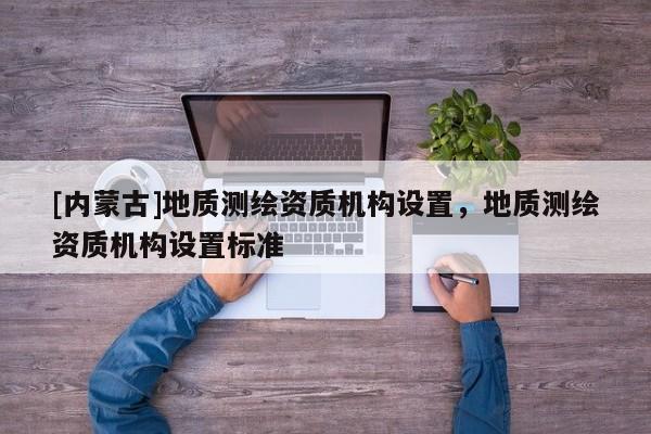 [内蒙古]地质测绘资质机构设置，地质测绘资质机构设置标准