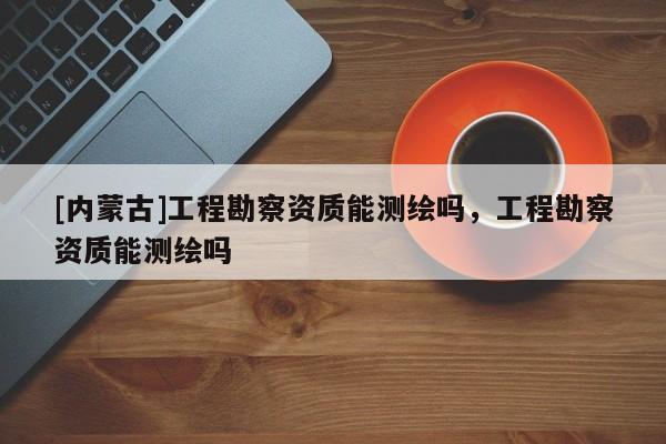 [内蒙古]工程勘察资质能测绘吗，工程勘察资质能测绘吗