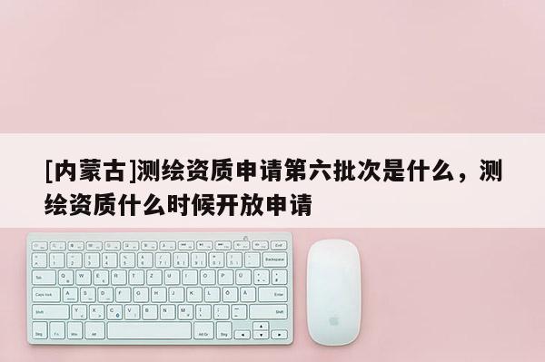 [内蒙古]测绘资质申请第六批次是什么，测绘资质什么时候开放申请