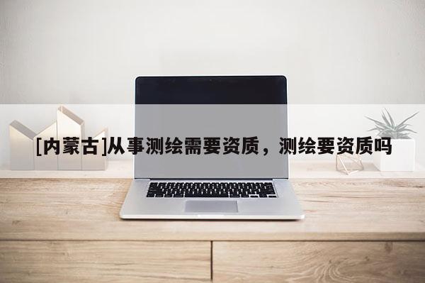 [内蒙古]从事测绘需要资质，测绘要资质吗