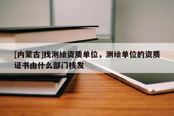 [内蒙古]找测绘资质单位，测绘单位的资质证书由什么部门核发