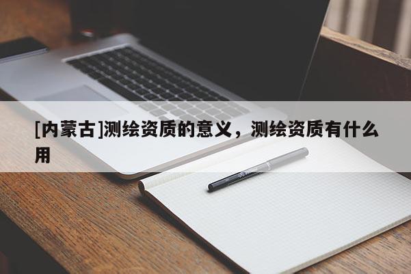 [内蒙古]测绘资质的意义，测绘资质有什么用