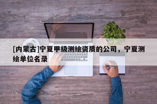 [内蒙古]宁夏甲级测绘资质的公司，宁夏测绘单位名录