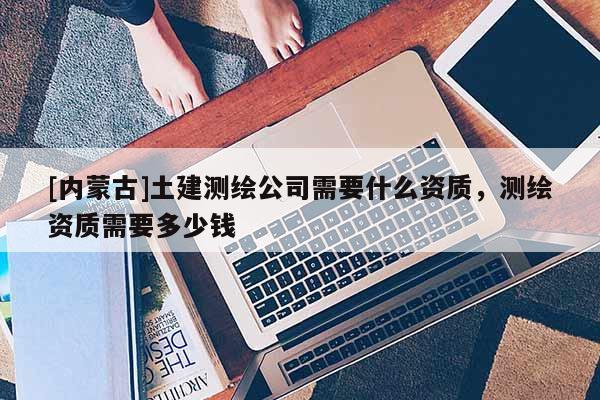 [内蒙古]土建测绘公司需要什么资质，测绘资质需要多少钱