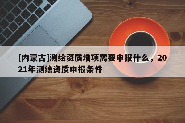 [内蒙古]测绘资质增项需要申报什么，2021年测绘资质申报条件