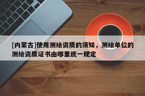 [内蒙古]使用测绘资质的须知，测绘单位的测绘资质证书由哪里统一规定