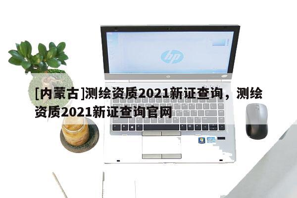 [内蒙古]测绘资质2021新证查询，测绘资质2021新证查询官网