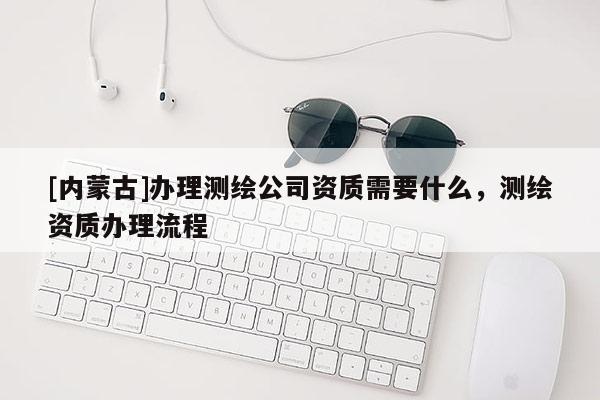 [内蒙古]办理测绘公司资质需要什么，测绘资质办理流程