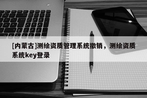[内蒙古]测绘资质管理系统撤销，测绘资质系统key登录