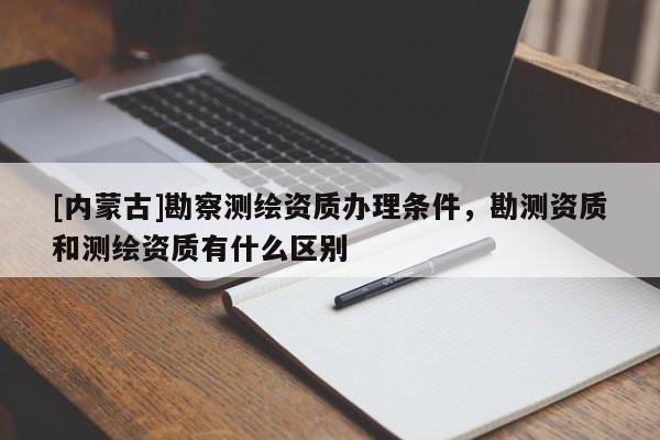 [内蒙古]勘察测绘资质办理条件，勘测资质和测绘资质有什么区别