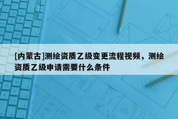 [内蒙古]测绘资质乙级变更流程视频，测绘资质乙级申请需要什么条件
