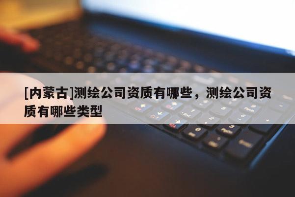 [内蒙古]测绘公司资质有哪些，测绘公司资质有哪些类型