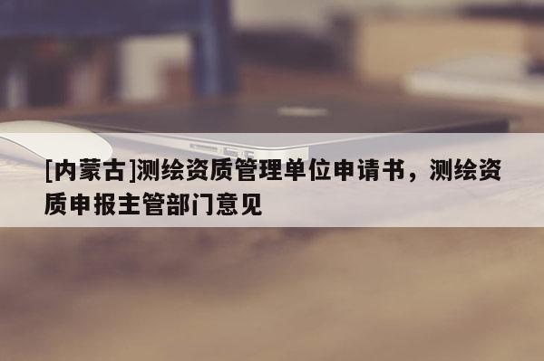 [内蒙古]测绘资质管理单位申请书，测绘资质申报主管部门意见