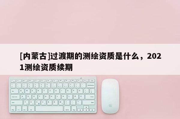 [内蒙古]过渡期的测绘资质是什么，2021测绘资质续期