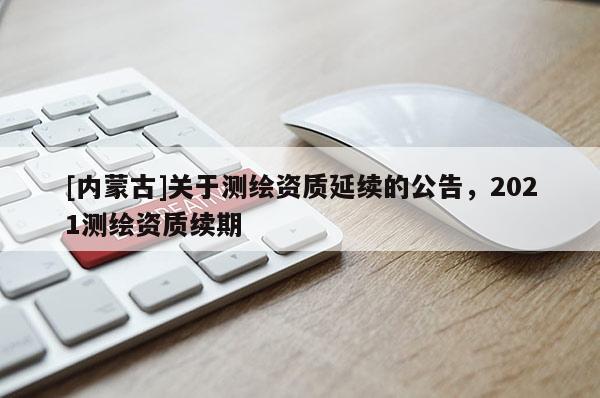 [内蒙古]关于测绘资质延续的公告，2021测绘资质续期