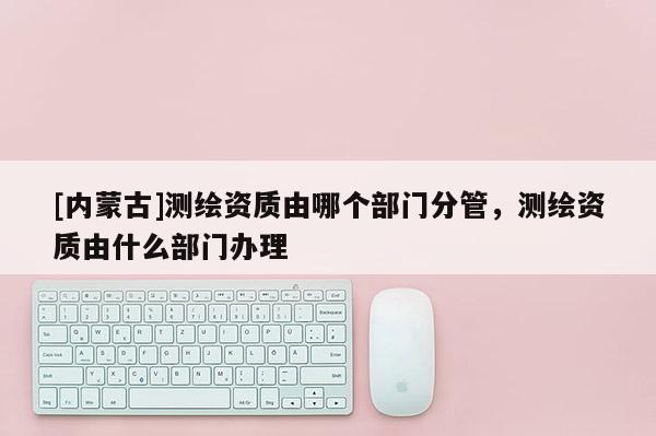 [内蒙古]测绘资质由哪个部门分管，测绘资质由什么部门办理