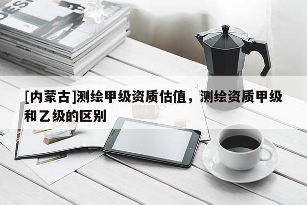 [内蒙古]测绘甲级资质估值，测绘资质甲级和乙级的区别