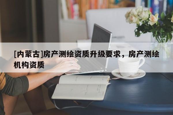 [内蒙古]房产测绘资质升级要求，房产测绘机构资质