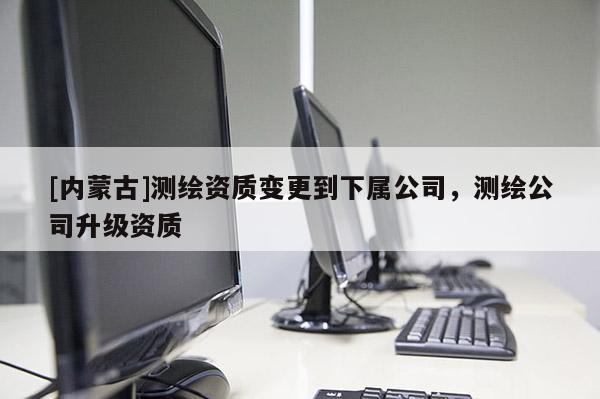 [内蒙古]测绘资质变更到下属公司，测绘公司升级资质