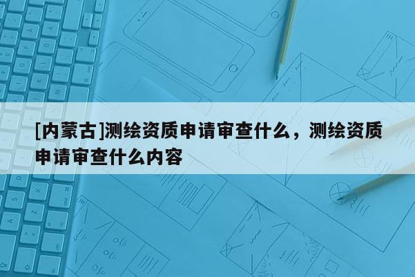 [内蒙古]测绘资质申请审查什么，测绘资质申请审查什么内容
