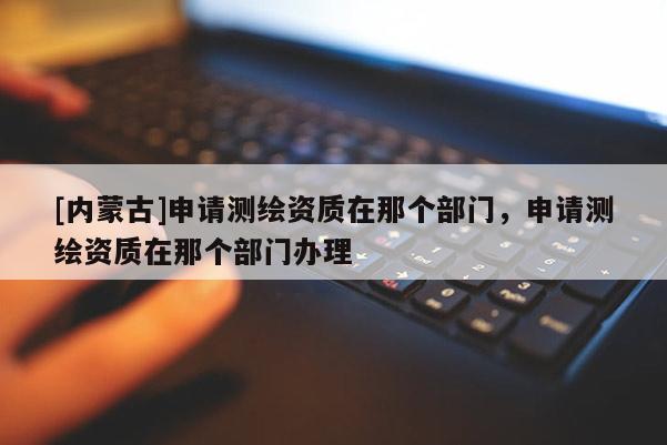 [内蒙古]申请测绘资质在那个部门，申请测绘资质在那个部门办理