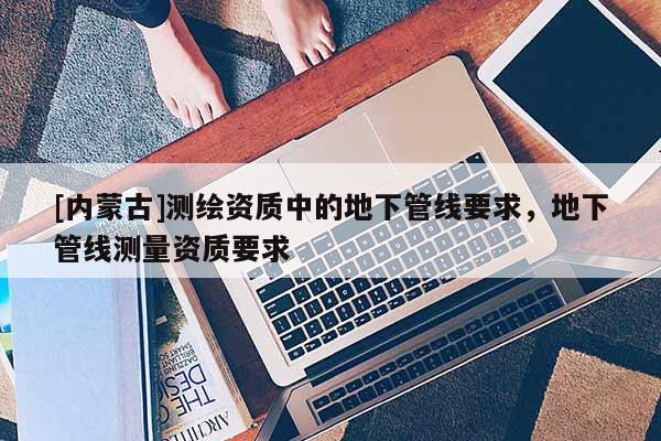 [内蒙古]测绘资质中的地下管线要求，地下管线测量资质要求