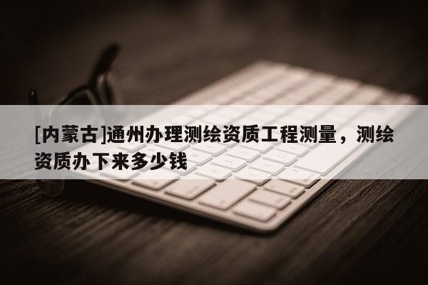[内蒙古]通州办理测绘资质工程测量，测绘资质办下来多少钱