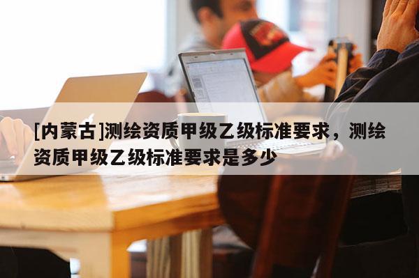 [内蒙古]测绘资质甲级乙级标准要求，测绘资质甲级乙级标准要求是多少